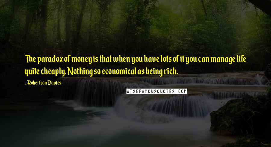 Robertson Davies Quotes: The paradox of money is that when you have lots of it you can manage life quite cheaply. Nothing so economical as being rich.