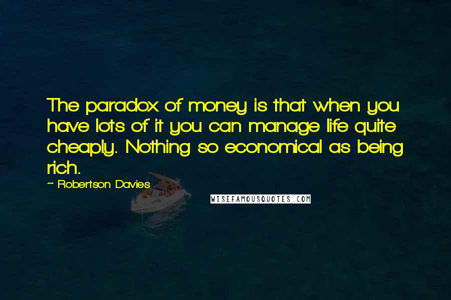 Robertson Davies Quotes: The paradox of money is that when you have lots of it you can manage life quite cheaply. Nothing so economical as being rich.