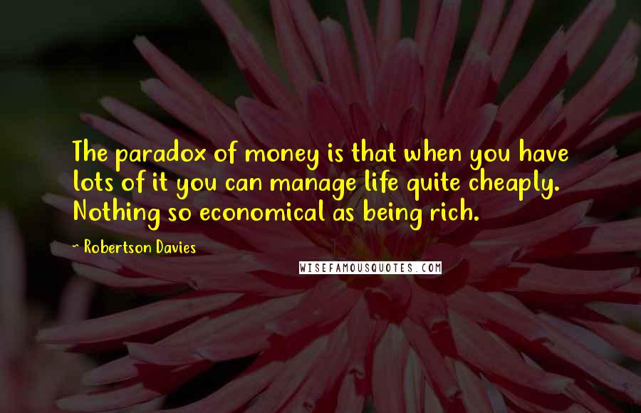 Robertson Davies Quotes: The paradox of money is that when you have lots of it you can manage life quite cheaply. Nothing so economical as being rich.