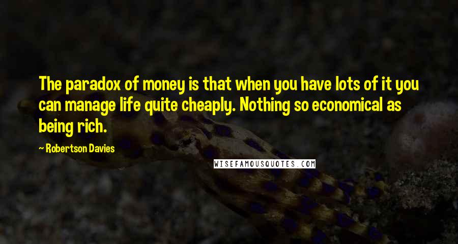 Robertson Davies Quotes: The paradox of money is that when you have lots of it you can manage life quite cheaply. Nothing so economical as being rich.