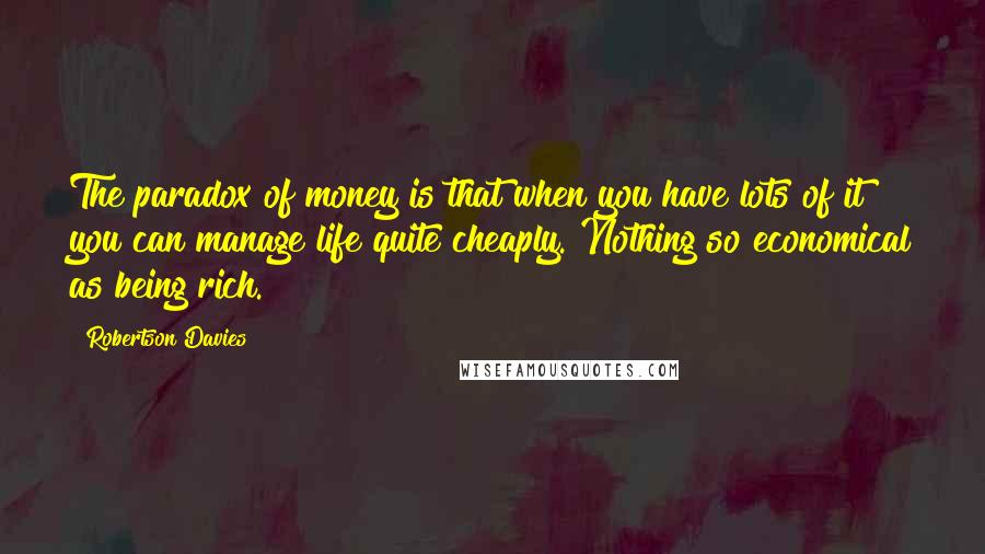 Robertson Davies Quotes: The paradox of money is that when you have lots of it you can manage life quite cheaply. Nothing so economical as being rich.