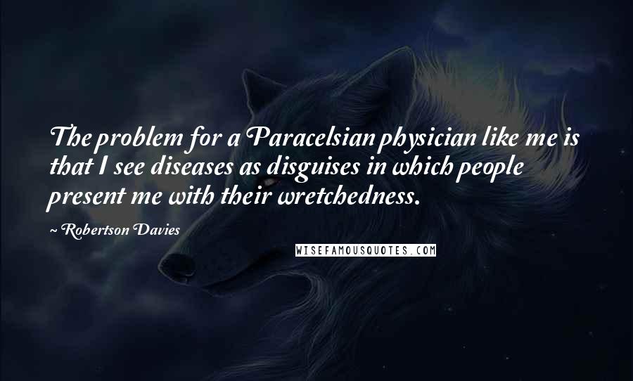 Robertson Davies Quotes: The problem for a Paracelsian physician like me is that I see diseases as disguises in which people present me with their wretchedness.