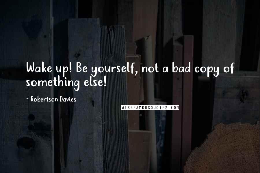 Robertson Davies Quotes: Wake up! Be yourself, not a bad copy of something else!