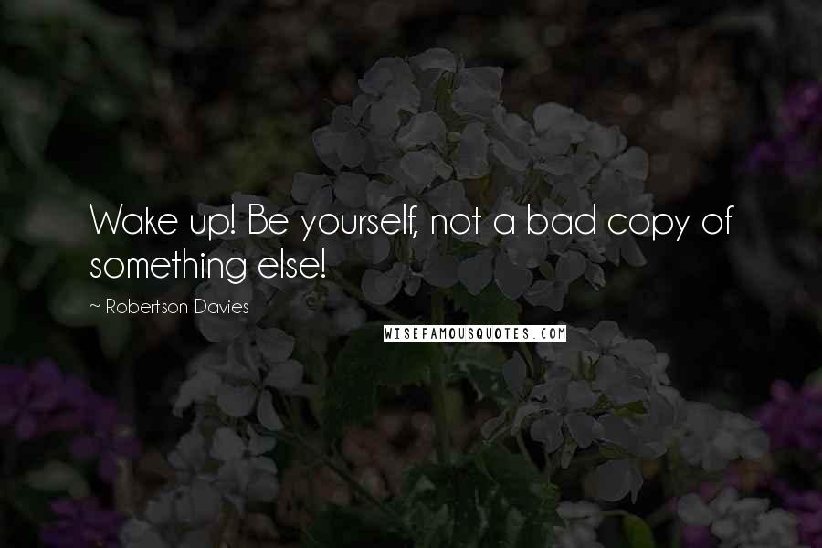 Robertson Davies Quotes: Wake up! Be yourself, not a bad copy of something else!