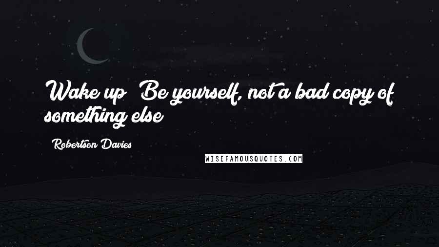 Robertson Davies Quotes: Wake up! Be yourself, not a bad copy of something else!