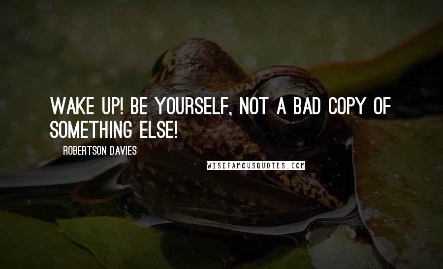 Robertson Davies Quotes: Wake up! Be yourself, not a bad copy of something else!