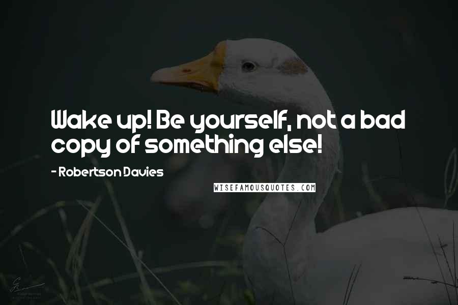 Robertson Davies Quotes: Wake up! Be yourself, not a bad copy of something else!