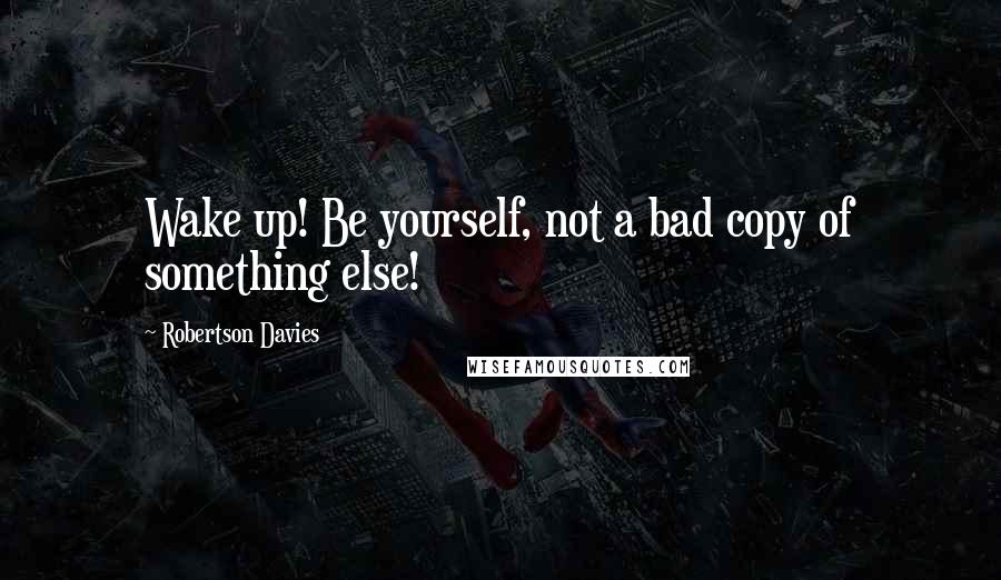 Robertson Davies Quotes: Wake up! Be yourself, not a bad copy of something else!