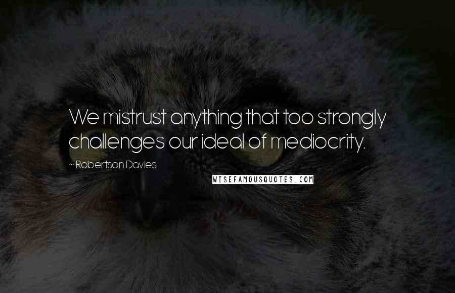 Robertson Davies Quotes: We mistrust anything that too strongly challenges our ideal of mediocrity.