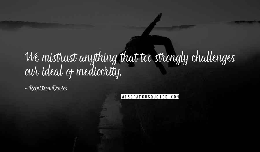 Robertson Davies Quotes: We mistrust anything that too strongly challenges our ideal of mediocrity.