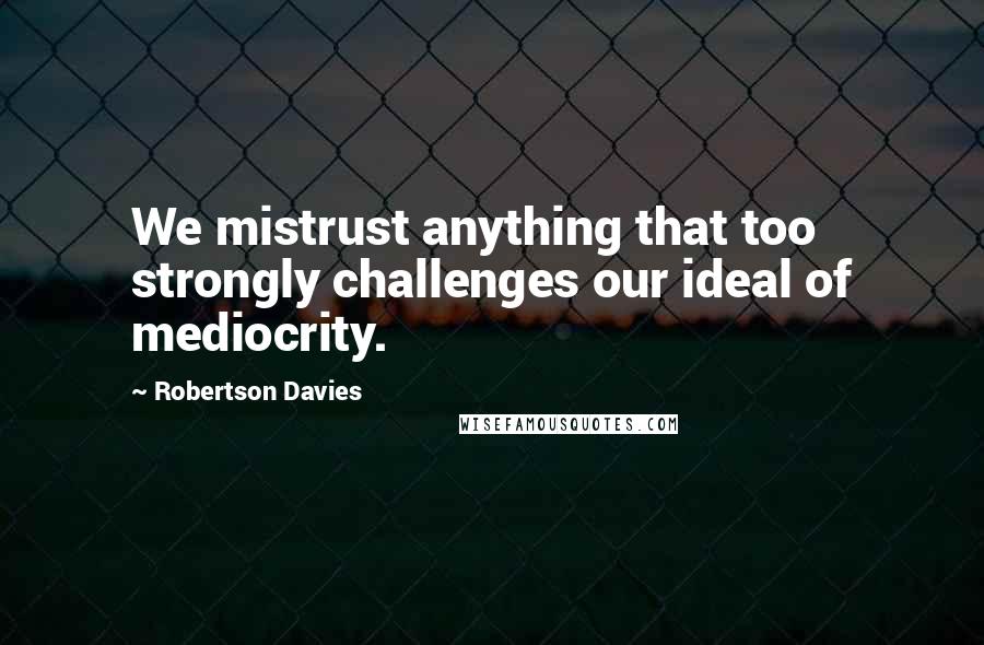 Robertson Davies Quotes: We mistrust anything that too strongly challenges our ideal of mediocrity.