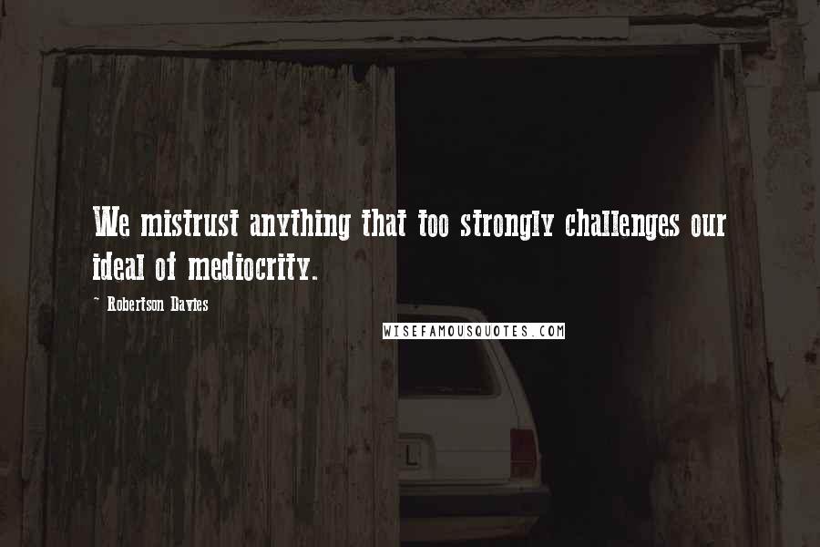 Robertson Davies Quotes: We mistrust anything that too strongly challenges our ideal of mediocrity.