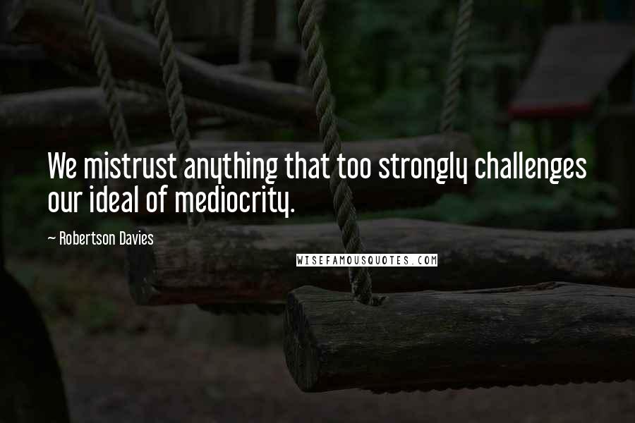 Robertson Davies Quotes: We mistrust anything that too strongly challenges our ideal of mediocrity.