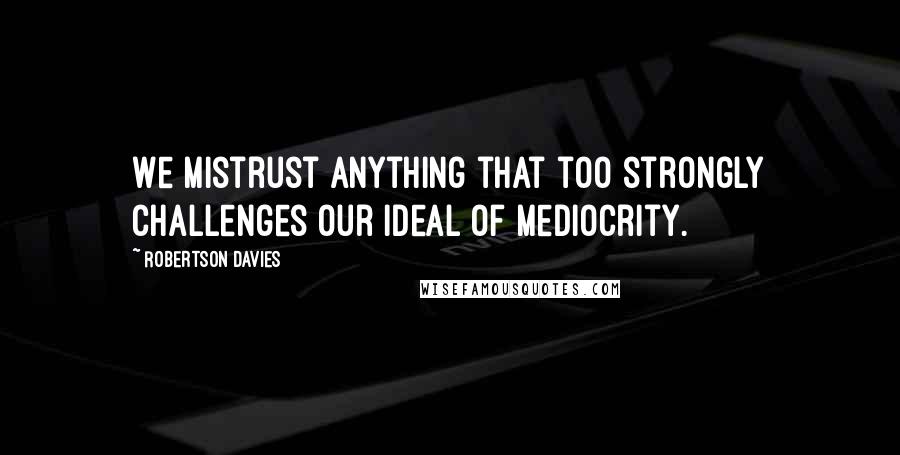 Robertson Davies Quotes: We mistrust anything that too strongly challenges our ideal of mediocrity.