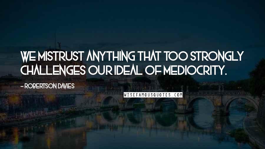 Robertson Davies Quotes: We mistrust anything that too strongly challenges our ideal of mediocrity.