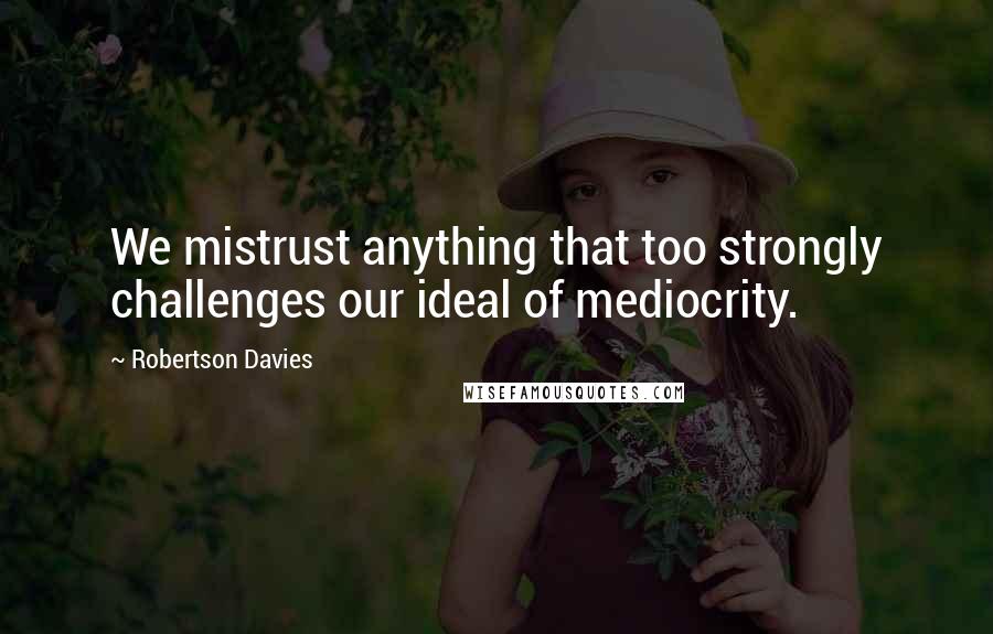 Robertson Davies Quotes: We mistrust anything that too strongly challenges our ideal of mediocrity.