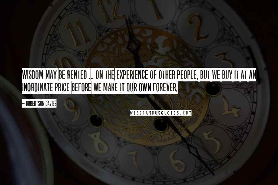 Robertson Davies Quotes: Wisdom may be rented ... on the experience of other people, but we buy it at an inordinate price before we make it our own forever.