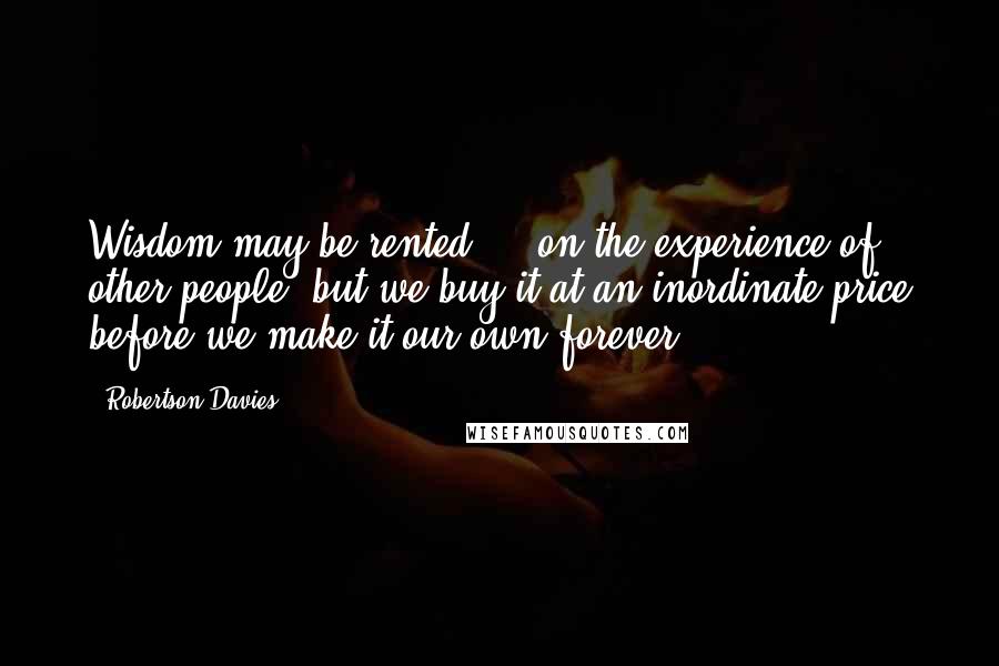 Robertson Davies Quotes: Wisdom may be rented ... on the experience of other people, but we buy it at an inordinate price before we make it our own forever.
