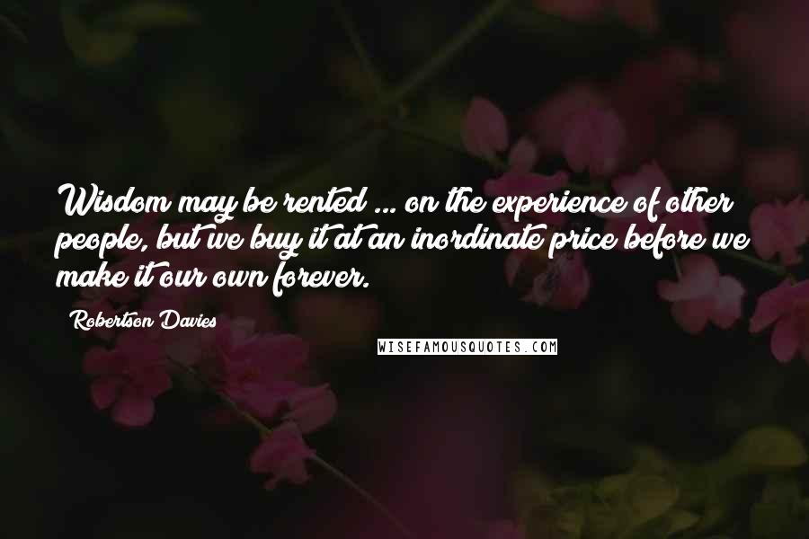 Robertson Davies Quotes: Wisdom may be rented ... on the experience of other people, but we buy it at an inordinate price before we make it our own forever.