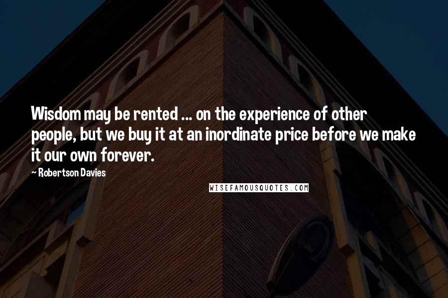 Robertson Davies Quotes: Wisdom may be rented ... on the experience of other people, but we buy it at an inordinate price before we make it our own forever.