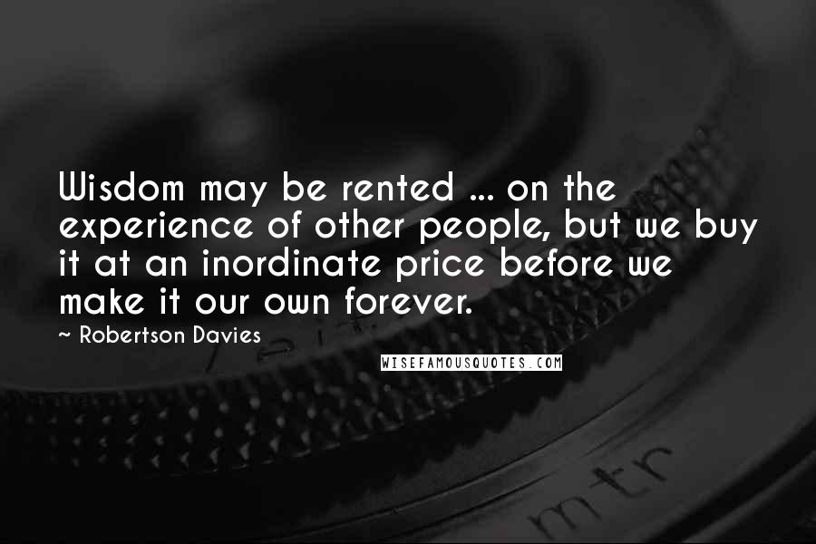 Robertson Davies Quotes: Wisdom may be rented ... on the experience of other people, but we buy it at an inordinate price before we make it our own forever.