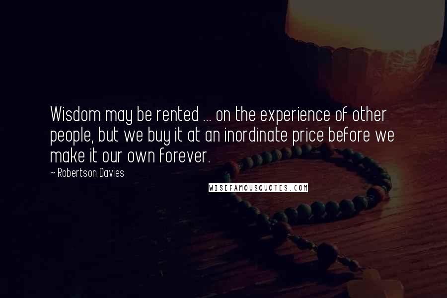 Robertson Davies Quotes: Wisdom may be rented ... on the experience of other people, but we buy it at an inordinate price before we make it our own forever.