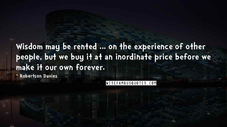 Robertson Davies Quotes: Wisdom may be rented ... on the experience of other people, but we buy it at an inordinate price before we make it our own forever.