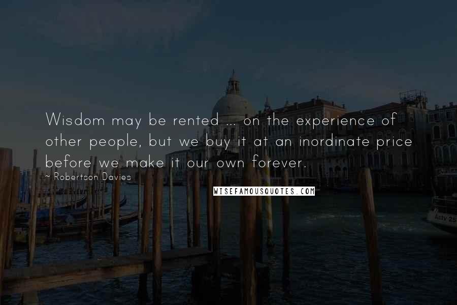 Robertson Davies Quotes: Wisdom may be rented ... on the experience of other people, but we buy it at an inordinate price before we make it our own forever.