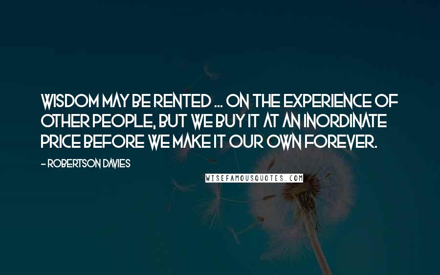 Robertson Davies Quotes: Wisdom may be rented ... on the experience of other people, but we buy it at an inordinate price before we make it our own forever.