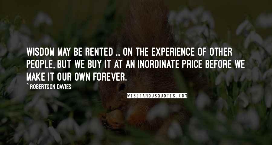 Robertson Davies Quotes: Wisdom may be rented ... on the experience of other people, but we buy it at an inordinate price before we make it our own forever.
