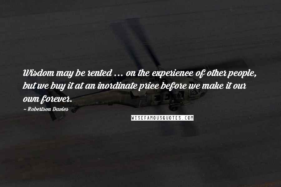 Robertson Davies Quotes: Wisdom may be rented ... on the experience of other people, but we buy it at an inordinate price before we make it our own forever.