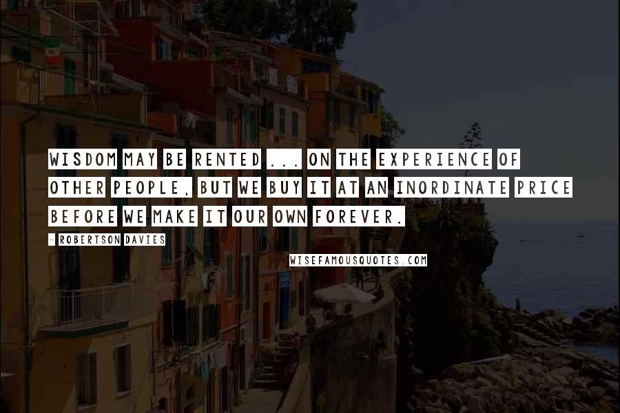 Robertson Davies Quotes: Wisdom may be rented ... on the experience of other people, but we buy it at an inordinate price before we make it our own forever.