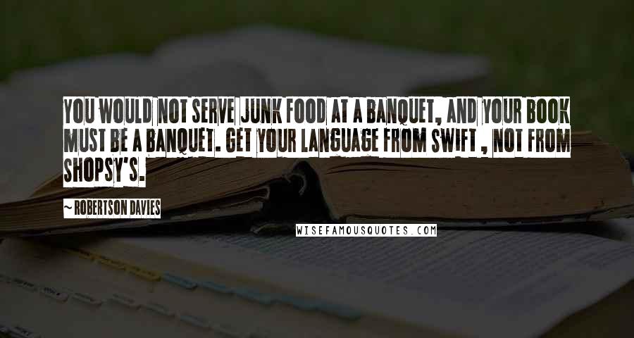 Robertson Davies Quotes: You would not serve junk food at a banquet, and your book must be a banquet. Get your language from Swift , not from Shopsy's.