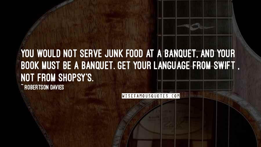 Robertson Davies Quotes: You would not serve junk food at a banquet, and your book must be a banquet. Get your language from Swift , not from Shopsy's.