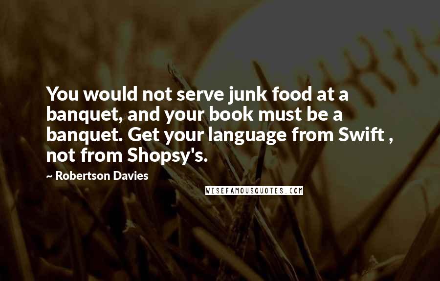 Robertson Davies Quotes: You would not serve junk food at a banquet, and your book must be a banquet. Get your language from Swift , not from Shopsy's.