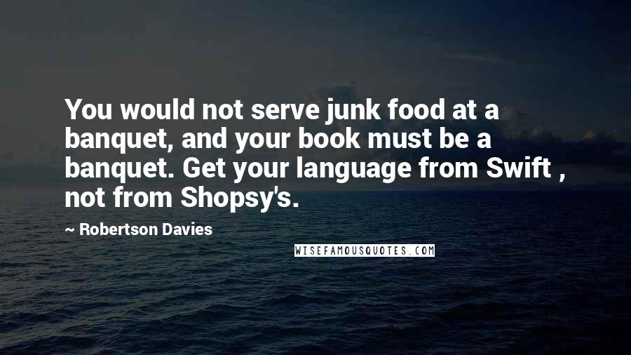 Robertson Davies Quotes: You would not serve junk food at a banquet, and your book must be a banquet. Get your language from Swift , not from Shopsy's.