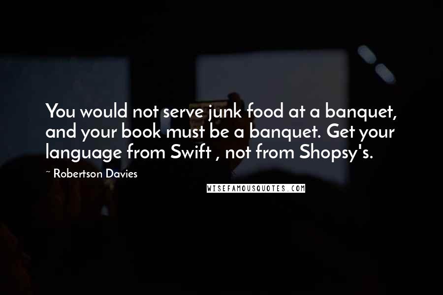 Robertson Davies Quotes: You would not serve junk food at a banquet, and your book must be a banquet. Get your language from Swift , not from Shopsy's.