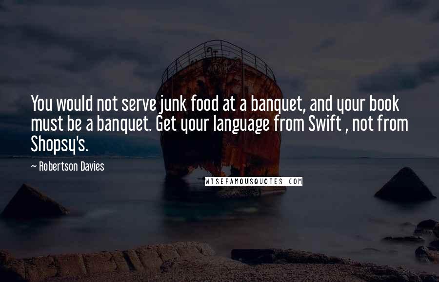 Robertson Davies Quotes: You would not serve junk food at a banquet, and your book must be a banquet. Get your language from Swift , not from Shopsy's.