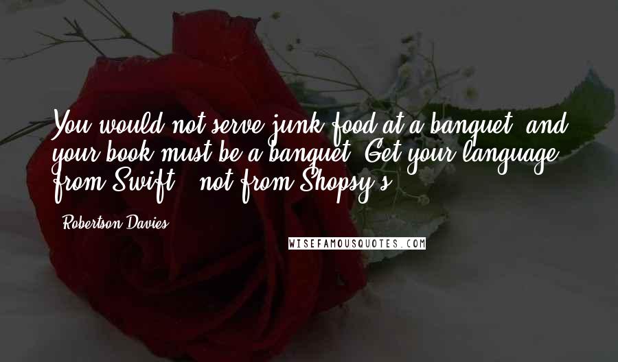 Robertson Davies Quotes: You would not serve junk food at a banquet, and your book must be a banquet. Get your language from Swift , not from Shopsy's.