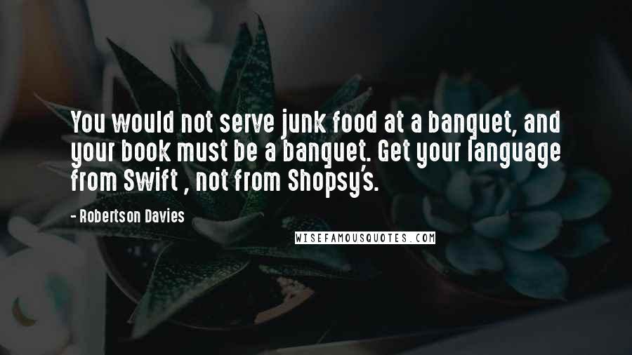 Robertson Davies Quotes: You would not serve junk food at a banquet, and your book must be a banquet. Get your language from Swift , not from Shopsy's.