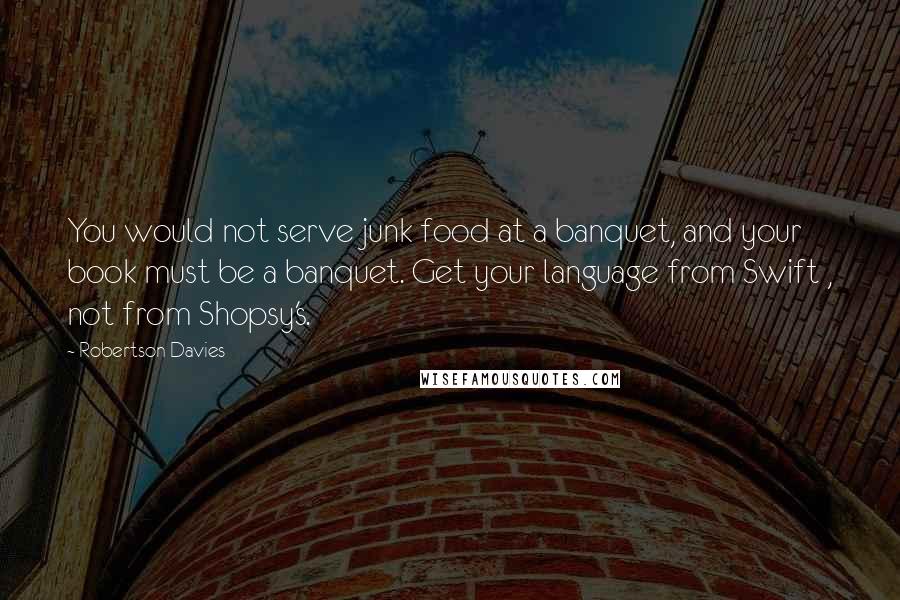 Robertson Davies Quotes: You would not serve junk food at a banquet, and your book must be a banquet. Get your language from Swift , not from Shopsy's.