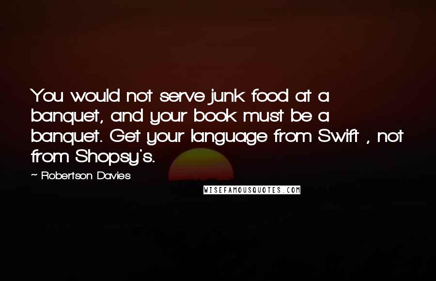Robertson Davies Quotes: You would not serve junk food at a banquet, and your book must be a banquet. Get your language from Swift , not from Shopsy's.