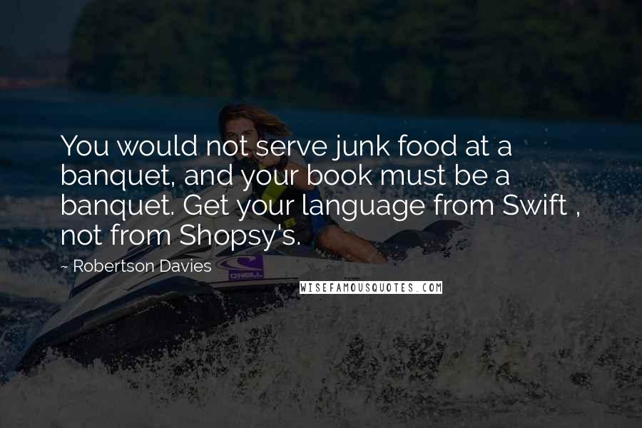 Robertson Davies Quotes: You would not serve junk food at a banquet, and your book must be a banquet. Get your language from Swift , not from Shopsy's.