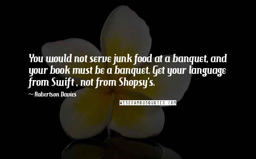 Robertson Davies Quotes: You would not serve junk food at a banquet, and your book must be a banquet. Get your language from Swift , not from Shopsy's.