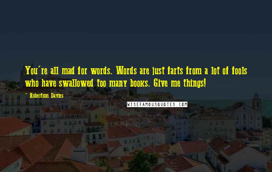 Robertson Davies Quotes: You're all mad for words. Words are just farts from a lot of fools who have swallowed too many books. Give me things!