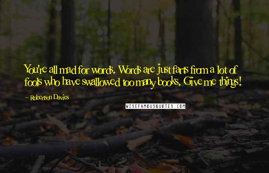 Robertson Davies Quotes: You're all mad for words. Words are just farts from a lot of fools who have swallowed too many books. Give me things!