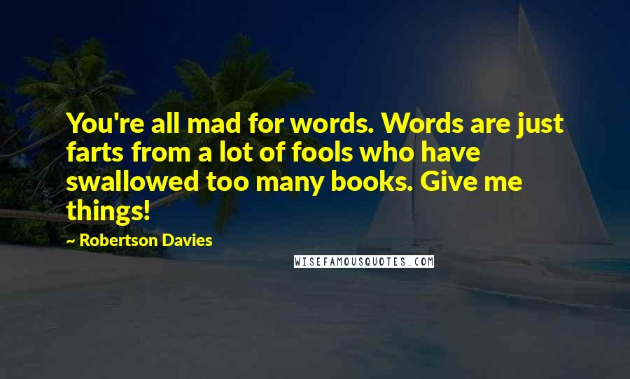 Robertson Davies Quotes: You're all mad for words. Words are just farts from a lot of fools who have swallowed too many books. Give me things!