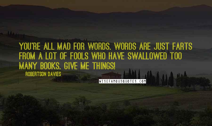 Robertson Davies Quotes: You're all mad for words. Words are just farts from a lot of fools who have swallowed too many books. Give me things!