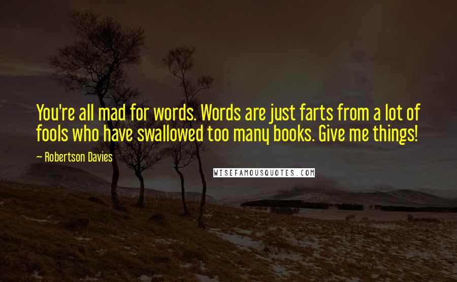 Robertson Davies Quotes: You're all mad for words. Words are just farts from a lot of fools who have swallowed too many books. Give me things!