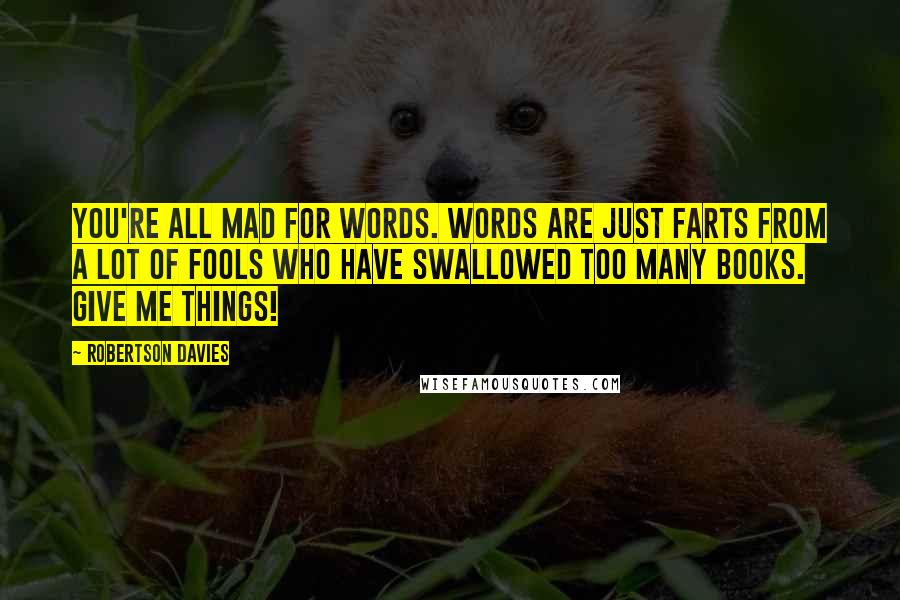 Robertson Davies Quotes: You're all mad for words. Words are just farts from a lot of fools who have swallowed too many books. Give me things!